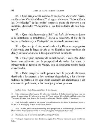 88. « Que arroje arroz cocido en su puerta, diciendo: “Ado-
ración a los Vientos (Maruts)”: al agua, diciendo: “Adoración a
las Divinidades31
de las ondas” sobre su mano de mortero y su
mortero, diciendo: “Adoración a las Divinidades de los bos-
ques”.
89. « Que rinda homenaje a Sri,32
del lado del noreste, junto
a su almohada; a Bhadrakali,33
hacia el sudoeste, al pie de su
lecho; a Brahama y a Vastopati34
en medio de su mansión.
90. « Que arroje al aire su ofrenda a los Dioses congregados
(Vaiswas); que la haga de día a los Espíritus que caminan de
día, y durante la noche a los que caminan de noche.
91. « En el piso superior de su habitación, o tras ella, debe
hacer una oblación por la prosperidad de todos los seres, y
ofrecer todo el resto a los Manes, con el semblante vuelto hacia
el mediodía.
92. « Debe arrojar al suelo poco a poco la parte de alimento
destinada a los perros, a los hombres degradados, a los alimen-
tadores de perros a los que están atacados de elefantiasis o de
consunción pulmonar, a las cornejas y a los gusanos
94 LEYES DE MANÚ – LIBRO TERCERO
también Soma e Indú. Kureva es el dios de las riquezas.
30 Estas oblaciones deben hacerse del lado este, tratándose de Indra, regente del este y de los
genios de su comitiva, del lado sur si se trata de Yama, regente del mediodía; del lado oeste sí de
Varouna y del norte sí de Kuvera. La fórmula es adoración (Namáh) a Indra. (Comentario).
31 Estas divinidades residen en los árboles, véase el cuarto acto del drama de Sukuntala, traduci-
do por el Sr. Chezy pág. 124 de la edición en octavo.
32 Sri o Lakshmi, Diosa de la abundancia y de la prosperidad, es en la mitología, la esposa del
Dios Vishnú. Parece que su nombre de Sri tuviera alguna analogía con el de Ceres.
33 Bhadrakali, una de las formas de la Diosa Durga (Wilson).
34 Vastospati parece ser un Dios doméstico, según el Sr. Wilson, Vastospati es un nombre de
Indra.
 