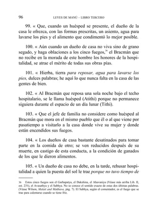 99. « Que, cuando un huésped se presente, el dueño de la
casa le ofrezca, con las formas prescritas, un asiento, agua para
lavarse los pies y el alimento que condimentó lo mejor posible.
100. « Aún cuando un dueño de casa no viva sino de grano
segado, y haga oblaciones a los cinco fuegos,36
el Bracmán que
no recibe en la morada de este hombre los honores de la hospi-
talidad, se atrae el mérito de todas sus obras pías.
101. « Hierba, tierra para reposar, agua para lavarse los
pies, dulces palabras; he aquí lo que nunca falta en la casa de las
gentes de bien.
102. « Al Bracmán que reposa una sola noche bajo el techo
hospitalario, se le llama huésped (Atithi) porque no permanece
siguiera durante el espacio de un día lunar (Tithi).
103. « Que el jefe de familia no considere como huésped al
Bracmán que mora en el mismo pueblo que él o al que viene por
pasatiempo a visitarlo a la casa donde vive su mujer y donde
están encendidos sus fuegos.
104. « Los dueños de casa bastante desatinados para tomar
parte en la comida de otro; se ven reducidos después de su
muerte, en castigo de esta conducta, a la condición de ganados
de los que le dieron alimentos.
105. « Un dueño de casa no debe, en la tarde, rehusar hospi-
talidad a quien la puesta del sol le trae porque no tuvo tiempo de
96 LEYES DE MANÚ – LIBRO TERCERO
36 Estos cinco fuegos son el Garhapatya, el Dakshina, el Ahavaniya (Véase más arriba Lib. II,
est. 231), el Avasathya y el Sabhya. No se conoce el sentido exacto de estas dos últimas palabras.
(Véase Wilson, Malati and Makhava, pág. 7). El Sabhya, según el comentador, es el fuego que se
trae para calentarse cuando se tiene frío.
 