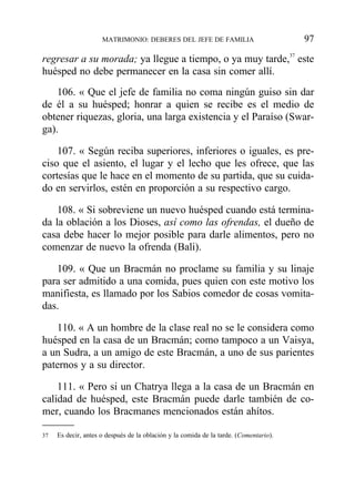 regresar a su morada; ya llegue a tiempo, o ya muy tarde,37
este
huésped no debe permanecer en la casa sin comer allí.
106. « Que el jefe de familia no coma ningún guiso sin dar
de él a su huésped; honrar a quien se recibe es el medio de
obtener riquezas, gloria, una larga existencia y el Paraíso (Swar-
ga).
107. « Según reciba superiores, inferiores o iguales, es pre-
ciso que el asiento, el lugar y el lecho que les ofrece, que las
cortesías que le hace en el momento de su partida, que su cuida-
do en servirlos, estén en proporción a su respectivo cargo.
108. « Si sobreviene un nuevo huésped cuando está termina-
da la oblación a los Dioses, así como las ofrendas, el dueño de
casa debe hacer lo mejor posible para darle alimentos, pero no
comenzar de nuevo la ofrenda (Bali).
109. « Que un Bracmán no proclame su familia y su linaje
para ser admitido a una comida, pues quien con este motivo los
manifiesta, es llamado por los Sabios comedor de cosas vomita-
das.
110. « A un hombre de la clase real no se le considera como
huésped en la casa de un Bracmán; como tampoco a un Vaisya,
a un Sudra, a un amigo de este Bracmán, a uno de sus parientes
paternos y a su director.
111. « Pero si un Chatrya llega a la casa de un Bracmán en
calidad de huésped, este Bracmán puede darle también de co-
mer, cuando los Bracmanes mencionados están ahítos.
MATRIMONIO: DEBERES DEL JEFE DE FAMILIA 97
37 Es decir, antes o después de la oblación y la comida de la tarde. (Comentario).
 