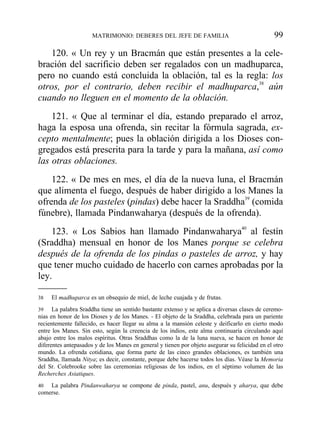 120. « Un rey y un Bracmán que están presentes a la cele-
bración del sacrificio deben ser regalados con un madhuparca,
pero no cuando está concluida la oblación, tal es la regla: los
otros, por el contrario, deben recibir el madhuparca,38
aún
cuando no lleguen en el momento de la oblación.
121. « Que al terminar el día, estando preparado el arroz,
haga la esposa una ofrenda, sin recitar la fórmula sagrada, ex-
cepto mentalmente; pues la oblación dirigida a los Dioses con-
gregados está prescrita para la tarde y para la mañana, así como
las otras oblaciones.
122. « De mes en mes, el día de la nueva luna, el Bracmán
que alimenta el fuego, después de haber dirigido a los Manes la
ofrenda de los pasteles (pindas) debe hacer la Sraddha39
(comida
fúnebre), llamada Pindanwaharya (después de la ofrenda).
123. « Los Sabios han llamado Pindanwaharya40
al festín
(Sraddha) mensual en honor de los Manes porque se celebra
después de la ofrenda de los pindas o pasteles de arroz, y hay
que tener mucho cuidado de hacerlo con carnes aprobadas por la
ley.
MATRIMONIO: DEBERES DEL JEFE DE FAMILIA 99
38 El madhuparca es un obsequio de miel, de leche cuajada y de frutas.
39 La palabra Sraddha tiene un sentido bastante extenso y se aplica a diversas clases de ceremo-
nias en honor de los Dioses y de los Manes. - El objeto de la Sraddha, celebrada para un pariente
recientemente fallecido, es hacer llegar su alma a la mansión celeste y deificarlo en cierto modo
entre los Manes. Sin esto, según la creencia de los indios, este alma continuaría circulando aquí
abajo entre los malos espíritus. Otras Sraddhas como la de la luna nueva, se hacen en honor de
diferentes antepasados y de los Manes en general y tienen por objeto asegurar su felicidad en el otro
mundo. La ofrenda cotidiana, que forma parte de las cinco grandes oblaciones, es también una
Sraddha, llamada Nitya; es decir, constante, porque debe hacerse todos los días. Véase la Memoria
del Sr. Colebrooke sobre las ceremonias religiosas de los indios, en el séptimo volumen de las
Recherches Asiatiques.
40 La palabra Pindanwaharya se compone de pinda, pastel, anu, después y aharya, que debe
comerse.
 