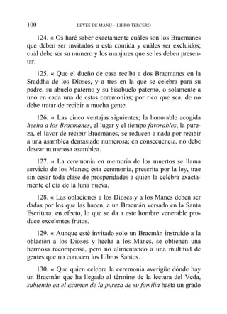 124. « Os haré saber exactamente cuáles son los Bracmanes
que deben ser invitados a esta comida y cuáles ser excluidos;
cuál debe ser su número y los manjares que se les deben presen-
tar.
125. « Que el dueño de casa reciba a dos Bracmanes en la
Sraddha de los Dioses, y a tres en la que se celebra para su
padre, su abuelo paterno y su bisabuelo paterno, o solamente a
uno en cada una de estas ceremonias; por rico que sea, de no
debe tratar de recibir a mucha gente.
126. « Las cinco ventajas siguientes; la honorable acogida
hecha a los Bracmanes, el lugar y el tiempo favorables, la pure-
za, el favor de recibir Bracmanes, se reducen a nada por recibir
a una asamblea demasiado numerosa; en consecuencia, no debe
desear numerosa asamblea.
127. « La ceremonia en memoria de los muertos se llama
servicio de los Manes; esta ceremonia, prescrita por la ley, trae
sin cesar toda clase de prosperidades a quien la celebra exacta-
mente el día de la luna nueva.
128. « Las oblaciones a los Dioses y a los Manes deben ser
dadas por los que las hacen, a un Bracmán versado en la Santa
Escritura; en efecto, lo que se da a este hombre venerable pro-
duce excelentes frutos.
129. « Aunque esté invitado solo un Bracmán instruido a la
oblación a los Dioses y hecha a los Manes, se obtienen una
hermosa recompensa, pero no alimentando a una multitud de
gentes que no conocen los Libros Santos.
130. « Que quien celebra la ceremonia averigüe dónde hay
un Bracmán que ha llegado al término de la lectura del Veda,
subiendo en el examen de la pureza de su familia hasta un grado
100 LEYES DE MANÚ – LIBRO TERCERO
 