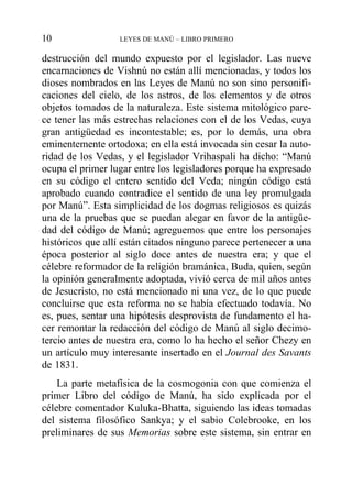 destrucción del mundo expuesto por el legislador. Las nueve
encarnaciones de Vishnú no están allí mencionadas, y todos los
dioses nombrados en las Leyes de Manú no son sino personifi-
caciones del cielo, de los astros, de los elementos y de otros
objetos tomados de la naturaleza. Este sistema mitológico pare-
ce tener las más estrechas relaciones con el de los Vedas, cuya
gran antigüedad es incontestable; es, por lo demás, una obra
eminentemente ortodoxa; en ella está invocada sin cesar la auto-
ridad de los Vedas, y el legislador Vrihaspali ha dicho: “Manú
ocupa el primer lugar entre los legisladores porque ha expresado
en su código el entero sentido del Veda; ningún código está
aprobado cuando contradice el sentido de una ley promulgada
por Manú”. Esta simplicidad de los dogmas religiosos es quizás
una de la pruebas que se puedan alegar en favor de la antigüe-
dad del código de Manú; agreguemos que entre los personajes
históricos que allí están citados ninguno parece pertenecer a una
época posterior al siglo doce antes de nuestra era; y que el
célebre reformador de la religión bramánica, Buda, quien, según
la opinión generalmente adoptada, vivió cerca de mil años antes
de Jesucristo, no está mencionado ni una vez, de lo que puede
concluirse que esta reforma no se había efectuado todavía. No
es, pues, sentar una hipótesis desprovista de fundamento el ha-
cer remontar la redacción del código de Manú al siglo decimo-
tercio antes de nuestra era, como lo ha hecho el señor Chezy en
un artículo muy interesante insertado en el Journal des Savants
de 1831.
La parte metafísica de la cosmogonia con que comienza el
primer Libro del código de Manú, ha sido explicada por el
célebre comentador Kuluka-Bhatta, siguiendo las ideas tomadas
del sistema filosófico Sankya; y el sabio Colebrooke, en los
preliminares de sus Memorias sobre este sistema, sin entrar en
10 LEYES DE MANÚ – LIBRO PRIMERO
 