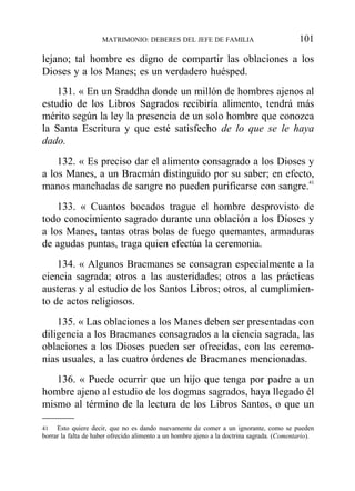 lejano; tal hombre es digno de compartir las oblaciones a los
Dioses y a los Manes; es un verdadero huésped.
131. « En un Sraddha donde un millón de hombres ajenos al
estudio de los Libros Sagrados recibiría alimento, tendrá más
mérito según la ley la presencia de un solo hombre que conozca
la Santa Escritura y que esté satisfecho de lo que se le haya
dado.
132. « Es preciso dar el alimento consagrado a los Dioses y
a los Manes, a un Bracmán distinguido por su saber; en efecto,
manos manchadas de sangre no pueden purificarse con sangre.41
133. « Cuantos bocados trague el hombre desprovisto de
todo conocimiento sagrado durante una oblación a los Dioses y
a los Manes, tantas otras bolas de fuego quemantes, armaduras
de agudas puntas, traga quien efectúa la ceremonia.
134. « Algunos Bracmanes se consagran especialmente a la
ciencia sagrada; otros a las austeridades; otros a las prácticas
austeras y al estudio de los Santos Libros; otros, al cumplimien-
to de actos religiosos.
135. « Las oblaciones a los Manes deben ser presentadas con
diligencia a los Bracmanes consagrados a la ciencia sagrada, las
oblaciones a los Dioses pueden ser ofrecidas, con las ceremo-
nias usuales, a las cuatro órdenes de Bracmanes mencionadas.
136. « Puede ocurrir que un hijo que tenga por padre a un
hombre ajeno al estudio de los dogmas sagrados, haya llegado él
mismo al término de la lectura de los Libros Santos, o que un
MATRIMONIO: DEBERES DEL JEFE DE FAMILIA 101
41 Esto quiere decir, que no es dando nuevamente de comer a un ignorante, como se pueden
borrar la falta de haber ofrecido alimento a un hombre ajeno a la doctrina sagrada. (Comentario).
 