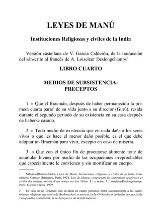 LEYES DE MANÚ
Instituciones Religiosas y civiles de la India
Versión castellana de V. García Calderón, de la traducción
del sánscrito al francés de A. Loiseleur Deslongchamps1
LIBRO CUARTO
MEDIOS DE SUBSISTENCIA:
PRECEPTOS
1. « Que el Bracmán, después de haber permanecido la pri-
mera cuarta parte2
de su vida junto a su director (Gurú), resida
durante el segundo período de su existencia en su casa después
de haberse casado.
2. « Todo medio de existencia que en nada daña a los seres
vivos o que les hace el menor daño posible, es el que debe
adoptar un Bracmán para vivir, excepto en caso de miseria.
3. « Que con el único fin de procurarse alimento trate de
acumular bienes por medio de las ocupaciones irreprochables
que especialmente le convienen y sin mortificar su cuerpo.
1 Mânava-Dharma-Sâstra, Leyes de Manú, Instituciones religiosas y civiles de la India, Casa
editorial Garnier Hermanos, Paris, 1924. Lois de Manou, comprenant les institutions religieuses et
civiles des indiens, suivies d’une notice sur Les Védas. Tr. y notas: A. Loiseleur-Deslongchamps.
París: Garnier Frères. 1909.
2 La vida de un Bracmán está dividida en cuatro períodos: entra sucesivamente a las cuatro
órdenes religiosas que son la de Brahmachari, o novicio, la de Grihastha, o de dueño de casa; la de
Vanaprastha o anacoreta, la de Sannyasi o de devoto ascético.
 