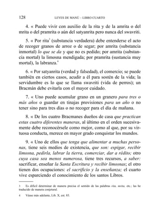 4. « Puede vivir con auxilio de la rita y de la amrita o del
mrita o del pramrita o aún del satyanrita pero nunca del swavriti.
5. « Por rita3
(substancia verdadera) debe entenderse el acto
de recoger granos de arroz o de segar; por amrita (substancia
inmortal) lo que se da y que no es pedido; por amrita (substan-
cia mortal) la limosna mendigada; por pramrita (sustancia muy
mortal), la labranza.4
6. « Por satyanrita (verdad y falsedad), el comercio; se puede
también en ciertos casos, acudir a él para sostén de la vida; la
servidumbre es lo que se llama swavriti (vida de perros); un
Bracmán debe evitarla con el mayor cuidado.
7. « Uno puede acumular grano en un granero para tres o
más años o guardar en tinajas provisiones para un año o no
tener sino para tres días o no recoger para el día de mañana.
8. « De los cuatro Bracmanes dueños de casa que practican
estas cuatro diferentes maneras, al último en el orden sucesiva-
mente debe reconocérsele como mejor, como al que, por su vir-
tuosa conducta, merece en mayor grado conquistar los mundos.
9. « Uno de ellos que tenga que alimentar a muchas perso-
nas, tiene seis medios de existencia, que son: espigar, recibir
limosna, pedirla, labrar la tierra, comerciar, dar a rédito; otro
cuya casa sea menos numerosa, tiene tres recursos, a saber:
sacrificar, enseñar la Santa Escritura y recibir limosnas; el otro
tienen dos ocupaciones: el sacrificio y la enseñanza; el cuarto
vive esparciendo el conocimiento de los santos Libros.
128 LEYES DE MANÚ – LIBRO CUARTO
3 Es difícil determinar de manera precisa el sentido de las palabras rita, mrita, etc.; las he
traducido de manera conjetural.
4 Véase más adelante, Lib. X, est. 83.
 