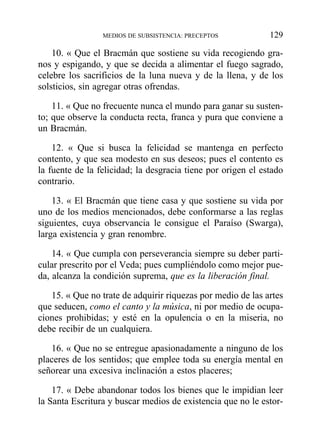 10. « Que el Bracmán que sostiene su vida recogiendo gra-
nos y espigando, y que se decida a alimentar el fuego sagrado,
celebre los sacrificios de la luna nueva y de la llena, y de los
solsticios, sin agregar otras ofrendas.
11. « Que no frecuente nunca el mundo para ganar su susten-
to; que observe la conducta recta, franca y pura que conviene a
un Bracmán.
12. « Que si busca la felicidad se mantenga en perfecto
contento, y que sea modesto en sus deseos; pues el contento es
la fuente de la felicidad; la desgracia tiene por origen el estado
contrario.
13. « El Bracmán que tiene casa y que sostiene su vida por
uno de los medios mencionados, debe conformarse a las reglas
siguientes, cuya observancia le consigue el Paraíso (Swarga),
larga existencia y gran renombre.
14. « Que cumpla con perseverancia siempre su deber parti-
cular prescrito por el Veda; pues cumpliéndolo como mejor pue-
da, alcanza la condición suprema, que es la liberación final.
15. « Que no trate de adquirir riquezas por medio de las artes
que seducen, como el canto y la música, ni por medio de ocupa-
ciones prohibidas; y esté en la opulencia o en la miseria, no
debe recibir de un cualquiera.
16. « Que no se entregue apasionadamente a ninguno de los
placeres de los sentidos; que emplee toda su energía mental en
señorear una excesiva inclinación a estos placeres;
17. « Debe abandonar todos los bienes que le impidian leer
la Santa Escritura y buscar medios de existencia que no le estor-
MEDIOS DE SUBSISTENCIA: PRECEPTOS 129
 