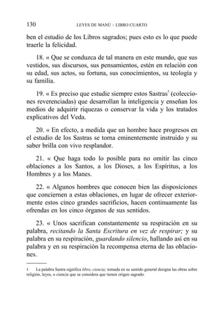 ben el estudio de los Libros sagrados; pues esto es lo que puede
traerle la felicidad.
18. « Que se conduzca de tal manera en este mundo, que sus
vestidos, sus discursos, sus pensamientos, estén en relación con
su edad, sus actos, su fortuna, sus conocimientos, su teología y
su familia.
19. « Es preciso que estudie siempre estos Sastras5
(coleccio-
nes reverenciadas) que desarrollan la inteligencia y enseñan los
medios de adquirir riquezas o conservar la vida y los tratados
explicativos del Veda.
20. « En efecto, a medida que un hombre hace progresos en
el estudio de los Sastras se torna eminentemente instruido y su
saber brilla con vivo resplandor.
21. « Que haga todo lo posible para no omitir las cinco
oblaciones a los Santos, a los Dioses, a los Espíritus, a los
Hombres y a los Manes.
22. « Algunos hombres que conocen bien las disposiciones
que conciernen a estas oblaciones, en lugar de ofrecer exterior-
mente estos cinco grandes sacrificios, hacen continuamente las
ofrendas en los cinco órganos de sus sentidos.
23. « Unos sacrifican constantemente su respiración en su
palabra, recitando la Santa Escritura en vez de respirar; y su
palabra en su respiración, guardando silencio, hallando así en su
palabra y en su respiración la recompensa eterna de las oblacio-
nes.
130 LEYES DE MANÚ – LIBRO CUARTO
5 La palabra Sastra significa libro, ciencia; tomada en su sentido general designa las obras sobre
religión, leyes, o ciencia que se considera que tienen origen sagrado.
 