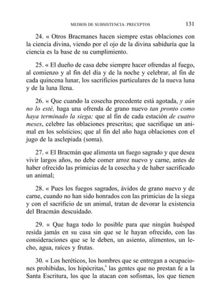 24. « Otros Bracmanes hacen siempre estas oblaciones con
la ciencia divina, viendo por el ojo de la divina sabiduría que la
ciencia es la base de su cumplimiento.
25. « El dueño de casa debe siempre hacer ofrendas al fuego,
al comienzo y al fin del día y de la noche y celebrar, al fin de
cada quincena lunar, los sacrificios particulares de la nueva luna
y de la luna llena.
26. « Que cuando la cosecha precedente está agotada, y aún
no lo esté, haga una ofrenda de grano nuevo tan pronto como
haya terminado la siega; que al fin de cada estación de cuatro
meses, celebre las oblaciones prescritas; que sacrifique un ani-
mal en los solsticios; que al fin del año haga oblaciones con el
jugo de la asclepiada (soma).
27. « El Bracmán que alimenta un fuego sagrado y que desea
vivir largos años, no debe comer arroz nuevo y carne, antes de
haber ofrecido las primicias de la cosecha y de haber sacrificado
un animal;
28. « Pues los fuegos sagrados, ávidos de grano nuevo y de
carne, cuando no han sido honrados con las primicias de la siega
y con el sacrificio de un animal, tratan de devorar la existencia
del Bracmán descuidado.
29. « Que haga todo lo posible para que ningún huésped
resida jamás en su casa sin que se le hayan ofrecido, con las
consideraciones que se le deben, un asiento, alimentos, un le-
cho, agua, raíces y frutas.
30. « Los heréticos, los hombres que se entregan a ocupacio-
nes prohibidas, los hipócritas,6
las gentes que no prestan fe a la
Santa Escritura, los que la atacan con sofismas, los que tienen
MEDIOS DE SUBSISTENCIA: PRECEPTOS 131
 