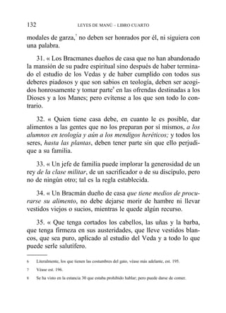 modales de garza,7
no deben ser honrados por él, ni siguiera con
una palabra.
31. « Los Bracmanes dueños de casa que no han abandonado
la mansión de su padre espiritual sino después de haber termina-
do el estudio de los Vedas y de haber cumplido con todos sus
deberes piadosos y que son sabios en teología, deben ser acogi-
dos honrosamente y tomar parte8
en las ofrendas destinadas a los
Dioses y a los Manes; pero evítense a los que son todo lo con-
trario.
32. « Quien tiene casa debe, en cuanto le es posible, dar
alimentos a las gentes que no los preparan por sí mismos, a los
alumnos en teología y aún a los mendigos heréticos; y todos los
seres, hasta las plantas, deben tener parte sin que ello perjudi-
que a su familia.
33. « Un jefe de familia puede implorar la generosidad de un
rey de la clase militar, de un sacrificador o de su discípulo, pero
no de ningún otro; tal es la regla establecida.
34. « Un Bracmán dueño de casa que tiene medios de procu-
rarse su alimento, no debe dejarse morir de hambre ni llevar
vestidos viejos o sucios, mientras le quede algún recurso.
35. « Que tenga cortados los cabellos, las uñas y la barba,
que tenga firmeza en sus austeridades, que lleve vestidos blan-
cos, que sea puro, aplicado al estudio del Veda y a todo lo que
puede serle salutífero.
132 LEYES DE MANÚ – LIBRO CUARTO
6 Literalmente, los que tienen las costumbres del gato, véase más adelante, est. 195.
7 Véase est. 196.
8 Se ha visto en la estancia 30 que estaba prohibido hablar; pero puede darse de comer.
 