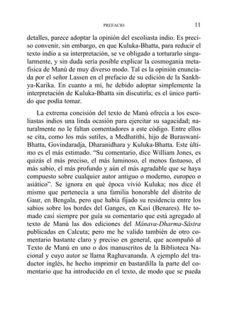 detalles, parece adoptar la opinión del escoliasta indio. Es preci-
so convenir, sin embargo, en que Kuluka-Bhatta, para reducir el
texto indio a su interpretación, se ve obligado a torturarlo singu-
larmente, y sin duda sería posible explicar la cosmogania meta-
física de Manú de muy diverso modo. Tal es la opinión enuncia-
da por el señor Lassen en el prefacio de su edición de la Sankh-
ya-Karika. En cuanto a mí, he debido adoptar simplemente la
interpretación de Kuluka-Bhatta sin discutirla; es el único parti-
do que podía tomar.
La extrema concisión del texto de Manú ofrecía a los esco-
liastas indios una linda ocasión para ejercitar su sagacidad; na-
turalmente no le faltan comentadores a este código. Entre ellos
se cita, como los más sutiles, a Medhatithi, hijo de Buraswaní-
Bhatta, Govindaradja, Dharanidhara y Kuluka-Bhatta. Este últi-
mo es el más estimado. “Su comentario, dice William Jones, es
quizás el más preciso, el más luminoso, el menos fastuoso, el
más sabio, el más profundo y aún el más agradable que se haya
compuesto sobre cualquier autor antiguo o moderno, europeo o
asiático”. Se ignora en qué época vivió Kuluka; nos dice él
mismo que pertenecía a una familia honorable del distrito de
Gaur, en Bengala, pero que había fijado su residencia entre los
sabios sobre los bordes del Ganges, en Kasi (Benares). He to-
mado casi siempre por guía su comentario que está agregado al
texto de Manú las dos ediciones del Mânava-Dharma-Sâstra
publicadas en Calcuta; pero me he valido también de otro co-
mentario bastante claro y preciso en general, que acompañó al
Texto de Manú en uno o dos manuscritos de la Biblioteca Na-
cional y cuyo autor se llama Raghavananda. A ejemplo del tra-
ductor inglés, he hecho imprimir en bastardilla la parte del co-
mentario que ha introducido en el texto, de modo que se pueda
PREFACIO 11
 