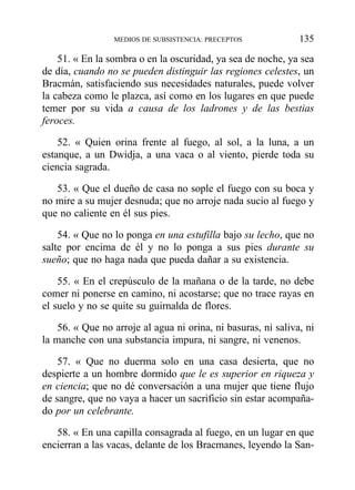 51. « En la sombra o en la oscuridad, ya sea de noche, ya sea
de día, cuando no se pueden distinguir las regiones celestes, un
Bracmán, satisfaciendo sus necesidades naturales, puede volver
la cabeza como le plazca, así como en los lugares en que puede
temer por su vida a causa de los ladrones y de las bestias
feroces.
52. « Quien orina frente al fuego, al sol, a la luna, a un
estanque, a un Dwidja, a una vaca o al viento, pierde toda su
ciencia sagrada.
53. « Que el dueño de casa no sople el fuego con su boca y
no mire a su mujer desnuda; que no arroje nada sucio al fuego y
que no caliente en él sus pies.
54. « Que no lo ponga en una estufilla bajo su lecho, que no
salte por encima de él y no lo ponga a sus pies durante su
sueño; que no haga nada que pueda dañar a su existencia.
55. « En el crepúsculo de la mañana o de la tarde, no debe
comer ni ponerse en camino, ni acostarse; que no trace rayas en
el suelo y no se quite su guirnalda de flores.
56. « Que no arroje al agua ni orina, ni basuras, ni saliva, ni
la manche con una substancia impura, ni sangre, ni venenos.
57. « Que no duerma solo en una casa desierta, que no
despierte a un hombre dormido que le es superior en riqueza y
en ciencia; que no dé conversación a una mujer que tiene flujo
de sangre, que no vaya a hacer un sacrificio sin estar acompaña-
do por un celebrante.
58. « En una capilla consagrada al fuego, en un lugar en que
encierran a las vacas, delante de los Bracmanes, leyendo la San-
MEDIOS DE SUBSISTENCIA: PRECEPTOS 135
 