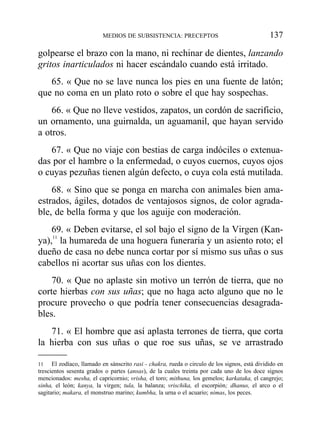 golpearse el brazo con la mano, ni rechinar de dientes, lanzando
gritos inarticulados ni hacer escándalo cuando está irritado.
65. « Que no se lave nunca los pies en una fuente de latón;
que no coma en un plato roto o sobre el que hay sospechas.
66. « Que no lleve vestidos, zapatos, un cordón de sacrificio,
un ornamento, una guirnalda, un aguamanil, que hayan servido
a otros.
67. « Que no viaje con bestias de carga indóciles o extenua-
das por el hambre o la enfermedad, o cuyos cuernos, cuyos ojos
o cuyas pezuñas tienen algún defecto, o cuya cola está mutilada.
68. « Sino que se ponga en marcha con animales bien ama-
estrados, ágiles, dotados de ventajosos signos, de color agrada-
ble, de bella forma y que los aguije con moderación.
69. « Deben evitarse, el sol bajo el signo de la Virgen (Kan-
ya),11
la humareda de una hoguera funeraria y un asiento roto; el
dueño de casa no debe nunca cortar por sí mismo sus uñas o sus
cabellos ni acortar sus uñas con los dientes.
70. « Que no aplaste sin motivo un terrón de tierra, que no
corte hierbas con sus uñas; que no haga acto alguno que no le
procure provecho o que podría tener consecuencias desagrada-
bles.
71. « El hombre que así aplasta terrones de tierra, que corta
la hierba con sus uñas o que roe sus uñas, se ve arrastrado
MEDIOS DE SUBSISTENCIA: PRECEPTOS 137
11 El zodíaco, llamado en sánscrito rasi - chakra, rueda o circulo de los signos, está dividido en
trescientos sesenta grados o partes (ansas), de la cuales treinta por cada uno de los doce signos
mencionados: mesha, el capricornio; vrisha, el toro; mithuna, los gemelos; karkataka, el cangrejo;
sinha, el león; kanya, la virgen; tula, la balanza; vrischika, el escorpión; dhanus, el arco o el
sagitario; makara, el monstruo marino; kumbha, la urna o el acuario; nimas, los peces.
 
