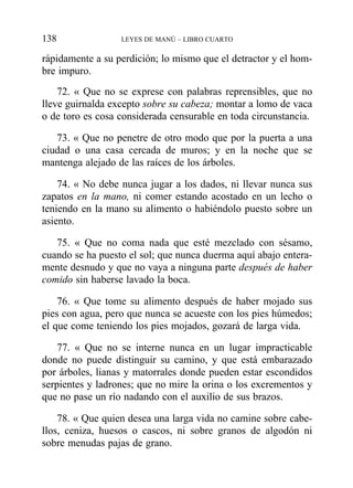 rápidamente a su perdición; lo mismo que el detractor y el hom-
bre impuro.
72. « Que no se exprese con palabras reprensibles, que no
lleve guirnalda excepto sobre su cabeza; montar a lomo de vaca
o de toro es cosa considerada censurable en toda circunstancia.
73. « Que no penetre de otro modo que por la puerta a una
ciudad o una casa cercada de muros; y en la noche que se
mantenga alejado de las raíces de los árboles.
74. « No debe nunca jugar a los dados, ni llevar nunca sus
zapatos en la mano, ni comer estando acostado en un lecho o
teniendo en la mano su alimento o habiéndolo puesto sobre un
asiento.
75. « Que no coma nada que esté mezclado con sésamo,
cuando se ha puesto el sol; que nunca duerma aquí abajo entera-
mente desnudo y que no vaya a ninguna parte después de haber
comido sin haberse lavado la boca.
76. « Que tome su alimento después de haber mojado sus
pies con agua, pero que nunca se acueste con los pies húmedos;
el que come teniendo los pies mojados, gozará de larga vida.
77. « Que no se interne nunca en un lugar impracticable
donde no puede distinguir su camino, y que está embarazado
por árboles, lianas y matorrales donde pueden estar escondidos
serpientes y ladrones; que no mire la orina o los excrementos y
que no pase un río nadando con el auxilio de sus brazos.
78. « Que quien desea una larga vida no camine sobre cabe-
llos, ceniza, huesos o cascos, ni sobre granos de algodón ni
sobre menudas pajas de grano.
138 LEYES DE MANÚ – LIBRO CUARTO
 