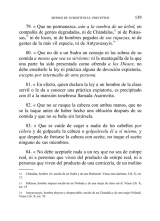 79. « Que no permanezca, aún a la sombra de un árbol, en
compañía de gentes degradadas, ni de Chándalas,12
ni de Pukas-
sas,13
ni de locos, ni de hombres pegados de sus riquezas, ni de
gentes de la más vil especie, ni de Antyavasayis.14
80. « Que no dé a un Sudra un consejo ni las sobras de su
comida a menos que sea su sirviente; ni la mantequilla de la que
una parte ha sido presentada como ofrenda a los Dioses; no
debe enseñarle la ley ni práctica alguna de devoción expiatoria,
excepto por intermedio de otra persona.
81. « En efecto, quien declara la ley a un hombre de la clase
servil o le da a conocer una práctica expiatoria, es precipitado
con él a la mansión tenebrosa llamada Asamvrita.
82. « Que no se rasque la cabeza con ambas manos, que no
se la toque antes de haber hecho una ablución después de su
comida y que no se bañe sin lavársela.
83. « Que se cuide de coger a nadie de los cabellos por
cólera y de golpearle la cabeza o golpeársela él a sí mismo, y
que después de frotarse la cabeza con aceite, no toque el aceite
ninguno de sus miembros.
84. « No debe aceptarle nada a un rey que no sea de estirpe
real, ni a personas que viven del producto de estirpe real, ni a
personas que viven del producto de una carnicería, de un molino
MEDIOS DE SUBSISTENCIA: PRECEPTOS 139
12 Chándala, hombre vil, nacido de un Sudra y de una Brahmani. Véase más adelante, Lib. X, est.
12.
13 Pukkasa, hombre impuro nacido de un Nishada y de una mujer de clase servil. Véase Lib. X,
est. 18
14 Antyavasayis, hombre abyecto y despreciable, nacido de un Chandala y de una mujer Nishadi.
Véase Lib. X, est. 39.
 