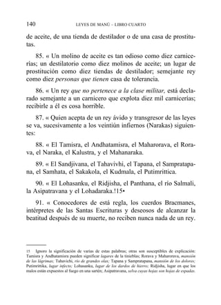 de aceite, de una tienda de destilador o de una casa de prostitu-
tas.
85. « Un molino de aceite es tan odioso como diez carnice-
rías; un destilatorio como diez molinos de aceite; un lugar de
prostitución como diez tiendas de destilador; semejante rey
como diez personas que tienen casa de tolerancia.
86. « Un rey que no pertenece a la clase militar, está decla-
rado semejante a un carnicero que explota diez mil carnicerías;
recibirle a él es cosa horrible.
87. « Quien acepta de un rey ávido y transgresor de las leyes
se va, sucesivamente a los veintiún infiernos (Narakas) siguien-
tes:
88. « El Tamisra, el Andhatamisra, el Maharorava, el Rora-
va, el Naraka, el Kalustra, y el Mahanaraka.
89. « El Sandjivana, el Tahavivhi, el Tapana, el Sampratapa-
na, el Samhata, el Sakakola, el Kudmala, el Putimrittica.
90. « El Lohasanku, el Ridjisha, el Panthana, el río Salmali,
la Asipatravana y el Lohadaraka.!15•
91. « Conocedores de está regla, los cuerdos Bracmanes,
intérpretes de las Santas Escrituras y deseosos de alcanzar la
beatitud después de su muerte, no reciben nunca nada de un rey.
140 LEYES DE MANÚ – LIBRO CUARTO
15 Ignoro la significación de varias de estas palabras; otras son susceptibles de explicación:
Tamisra y Andhatamisra pueden significar lagares de la tinieblas; Rorava y Maharorava, mansión
de las lágrimas; Tahavichi, río de grandes olas; Tapana y Sampratapana, mansión de los dolores;
Putimrittika, lugar infecto; Lohasanku, lugar de los dardos de hierro; Ridjisha, lugar en que los
malos están expuestos al fuego en una sartén; Asipatravana, selva cuyas hojas son hojas de espadas.
 