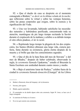 92. « Que el dueño de casa se despierte en el momento
consagrado a Brahmi,16
es decir en la última velada de la noche;
que reflexione sobre la virtud y sobre las ventajas honestas,
sobre las penas corporales que exigen, sobre la esencia y la
significación del Veda.
93. « Una vez levantado, habiendo satisfecho las necesida-
des naturales y habiéndose purificado, concentrando toda su
atención, manténgase de pie largo tiempo recitando la Savitri
durante el crepúsculo de la mañana y celebre a su debido tiempo
el otro oficio piadoso, el de la tarde.
94. « Repitiendo largo tiempo la plegaria de los dos crepús-
culos, los Santos (Rishis) obtienen una larga vida, ciencia per-
fecta, fama durante su existencia, gloria eterna después de la
muerte y el brillo que dan los conocimientos sagrados.
95. « Que el día de la luna llena del mes de Sravana17
o del
mes de Bhadra,18
después de haber celebrado, observando la
regla, la ceremonia llamada Upakarma,19
estudie el Bracmán la
Santa Escritura con asiduidad durante cuatro meses y medio.
96. « Bajo el asterismo lunar de Pushya,20
celebre fuera de la
ciudad la ceremonia llamada donación (Utsarga)21
de los Libros
MEDIOS DE SUBSISTENCIA: PRECEPTOS 141
16 Brahmí o Raraswati, diosa del lenguaje y de la elocuencia.
17 Sravana, julio-agosto.
18 Bhadra, agosto-septiembre.
19 El comentador no da detalle alguno sobre esta ceremonia. Según W. Jones, se hace con el
fuego consagrado.
20 Es asterismo de Pushya es el octavo.
21 No sé en qué consiste esta ceremonia.
 