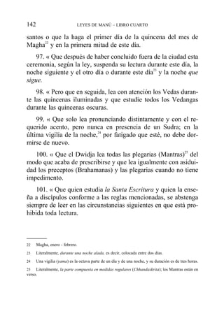 santos o que la haga el primer día de la quincena del mes de
Magha22
y en la primera mitad de este día.
97. « Que después de haber concluido fuera de la ciudad esta
ceremonia, según la ley, suspenda su lectura durante este día, la
noche siguiente y el otro día o durante este día23
y la noche que
sigue.
98. « Pero que en seguida, lea con atención los Vedas duran-
te las quincenas iluminadas y que estudie todos los Vedangas
durante las quincenas oscuras.
99. « Que solo lea pronunciando distintamente y con el re-
querido acento, pero nunca en presencia de un Sudra; en la
última vigilia de la noche,24
por fatigado que esté, no debe dor-
mirse de nuevo.
100. « Que el Dwidja lea todas las plegarias (Mantras)25
del
modo que acaba de prescribirse y que lea igualmente con asidui-
dad los preceptos (Brahamanas) y las plegarias cuando no tiene
impedimento.
101. « Que quien estudia la Santa Escritura y quien la ense-
ña a discípulos conforme a las reglas mencionadas, se abstenga
siempre de leer en las circunstancias siguientes en que está pro-
hibida toda lectura.
142 LEYES DE MANÚ – LIBRO CUARTO
22 Magha, enero - febrero.
23 Literalmente, durante una noche alada, es decir, colocada entre dos días.
24 Una vigilia (yama) es la octava parte de un día y de una noche, y su duración es de tres horas.
25 Literalmente, la parte compuesta en medidas regulares (Chhandaskrita); los Mantras están en
verso.
 