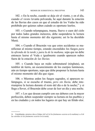 102. « En la noche, cuando se deja oír el viento, y en el día,
cuando el viento levanta polvareda, he aquí durante la estación
de las lluvias dos casos en que el estudio de los Vedas ha sido
prohibido por quienes saben cuándo es oportuno leerlos.
103. « Cuando relampaguea, truena, llueve o caen del cielo
por todos lados grandes meteoros, debe suspenderse la lectura
hasta el mismo momento del día siguiente; así lo ha decidido
Manú.
104. « Cuando el Bracmán vea que estos accidentes se ma-
nifiestan al mismo tiempo, estando encendidos los fuegos para
la ofrenda de la tarde y para la de la mañana, sepa que no debe
entonces leerse el Veda e igualmente cuando aparecen nubes
fuera de la estación de las lluvias.
105. « Cuando haya un ruido sobrenatural (nirghata), un
temblor de tierra, un oscurecimiento de los cuerpos luminosos,
aún en tiempo oportuno, sepa que debe posponer la lectura hasta
el mismo momento del día que sigue.
106. « Mientras arden los fuegos sagrados, si aparecen re-
lámpagos, si se escucha el trueno, pero sin lluvia, debe inte-
rrumpirse la lectura durante el resto del día o de la noche;26
y si
llega a llover, el Bracmán debe cesar de leer un día y una noche.
107. « Los que desean cumplir con sus deberes con la mayor
perfección, deben suspender siempre su lectura en los pueblos y
en las ciudades y en todos los lugares en que hay un fétido olor.
MEDIOS DE SUBSISTENCIA: PRECEPTOS 143
26 Literalmente, mientras dura el fulgor del sol (si los fenómenos ocurren en la mañana) o el de
las estrellas (si los fenómenos ocurren en la tarde).
 
