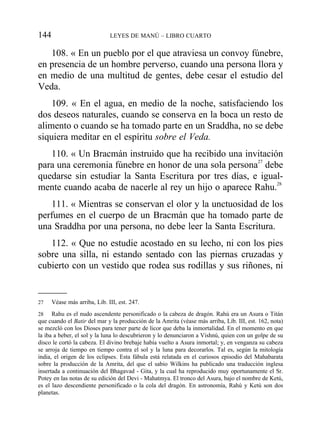 108. « En un pueblo por el que atraviesa un convoy fúnebre,
en presencia de un hombre perverso, cuando una persona llora y
en medio de una multitud de gentes, debe cesar el estudio del
Veda.
109. « En el agua, en medio de la noche, satisfaciendo los
dos deseos naturales, cuando se conserva en la boca un resto de
alimento o cuando se ha tomado parte en un Sraddha, no se debe
siquiera meditar en el espíritu sobre el Veda.
110. « Un Bracmán instruido que ha recibido una invitación
para una ceremonia fúnebre en honor de una sola persona27
debe
quedarse sin estudiar la Santa Escritura por tres días, e igual-
mente cuando acaba de nacerle al rey un hijo o aparece Rahu.28
111. « Mientras se conservan el olor y la unctuosidad de los
perfumes en el cuerpo de un Bracmán que ha tomado parte de
una Sraddha por una persona, no debe leer la Santa Escritura.
112. « Que no estudie acostado en su lecho, ni con los pies
sobre una silla, ni estando sentado con las piernas cruzadas y
cubierto con un vestido que rodea sus rodillas y sus riñones, ni
144 LEYES DE MANÚ – LIBRO CUARTO
27 Véase más arriba, Lib. III, est. 247.
28 Rahu es el nudo ascendente personificado o la cabeza de dragón. Rahú era un Asura o Titán
que cuando el Batir del mar y la producción de la Amrita (véase más arriba, Lib. III, est. 162, nota)
se mezcló con los Dioses para tener parte de licor que deba la inmortalidad. En el momento en que
la iba a beber, el sol y la luna lo descubrieron y lo denunciaron a Vishnú, quien con un golpe de su
disco le cortó la cabeza. El divino brebaje había vuelto a Asura inmortal; y, en venganza su cabeza
se arroja de tiempo en tiempo contra el sol y la luna para decorarlos. Tal es, según la mitología
india, el origen de los eclipses. Esta fábula está relatada en el curiosos episodio del Mahabarata
sobre la producción de la Amrita, del que el sabio Wilkins ha publicado una traducción inglesa
insertada a continuación del Bhagavad - Gita, y la cual ha reproducido muy oportunamente el Sr.
Potey en las notas de su edición del Devi - Mahatmya. El tronco del Asura, bajo el nombre de Ketú,
es el lazo descendiente personificado o la cola del dragón. En astronomía, Rahú y Ketú son dos
planetas.
 