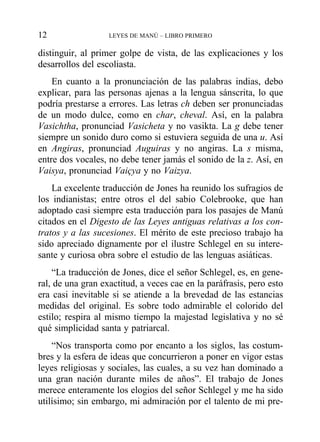 distinguir, al primer golpe de vista, de las explicaciones y los
desarrollos del escoliasta.
En cuanto a la pronunciación de las palabras indias, debo
explicar, para las personas ajenas a la lengua sánscrita, lo que
podría prestarse a errores. Las letras ch deben ser pronunciadas
de un modo dulce, como en char, cheval. Así, en la palabra
Vasichtha, pronunciad Vasicheta y no vasikta. La g debe tener
siempre un sonido duro como si estuviera seguida de una u. Así
en Angiras, pronunciad Auguiras y no angiras. La s misma,
entre dos vocales, no debe tener jamás el sonido de la z. Así, en
Vaisya, pronunciad Vaiçya y no Vaizya.
La excelente traducción de Jones ha reunido los sufragios de
los indianistas; entre otros el del sabio Colebrooke, que han
adoptado casi siempre esta traducción para los pasajes de Manú
citados en el Digesto de las Leyes antiguas relativas a los con-
tratos y a las sucesiones. El mérito de este precioso trabajo ha
sido apreciado dignamente por el ilustre Schlegel en su intere-
sante y curiosa obra sobre el estudio de las lenguas asiáticas.
“La traducción de Jones, dice el señor Schlegel, es, en gene-
ral, de una gran exactitud, a veces cae en la paráfrasis, pero esto
era casi inevitable si se atiende a la brevedad de las estancias
medidas del original. Es sobre todo admirable el colorido del
estilo; respira al mismo tiempo la majestad legislativa y no sé
qué simplicidad santa y patriarcal.
“Nos transporta como por encanto a los siglos, las costum-
bres y la esfera de ideas que concurrieron a poner en vigor estas
leyes religiosas y sociales, las cuales, a su vez han dominado a
una gran nación durante miles de años”. El trabajo de Jones
merece enteramente los elogios del señor Schlegel y me ha sido
utilísimo; sin embargo, mi admiración por el talento de mi pre-
12 LEYES DE MANÚ – LIBRO PRIMERO
 