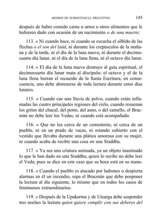 después de haber comido carne o arroz u otros alimentos que le
hubieren dado con ocasión de un nacimiento o de una muerte;
113. « Ni cuando hace, ni cuando se escucha el silbido de las
flechas o el son del laúd, ni durante los crepúsculos de la maña-
na y de la tarde, ni el día de la luna nueva, ni durante el decimo-
cuarto día lunar, ni el día de la luna llena, ni el octavo día lunar.
114. « El día de la luna nueva destruye al guía espiritual, el
decimocuarto día lunar mata al discípulo; el octavo y el de la
luna llena borran el recuerdo de la Santa Escritura; en conse-
cuencia, uno debe abstenerse de toda lectura durante estos días
lunares.
115. « Cuando cae una lluvia de polvo, cuando están infla-
madas las cuatro principales regiones del cielo, cuando resuenan
los gritos del chacal, del perro, del asno, o del camello, el Brac-
mán no debe leer los Vedas, ni cuando está acompañado.
116. « Que no lea cerca de un cementerio, ni cerca de un
pueblo, ni en un prado de vacas, ni estando cubierto con el
vestido que llevaba durante una plática amorosa con su mujer,
ni cuando acaba de recibir una cosa en una Sraddha.
117. « Ya sea una criatura animada, ya un objeto inanimado
lo que le han dado en una Sraddha, quien lo recibe no debe leer
el Veda; pues se dice en este caso que su boca está en su mano.
118. « Cuando el pueblo es atacado por ladrones o despierta
alarmas en él un incendio, sepa el Bracmán que debe posponer
la lectura al día siguiente, lo mismo que en todos los casos de
fenómenos extraordinarios.
119. « Después de la Upakarma y de Utsarga debe suspender
tres noches la lectura quien quiere cumplir con sus deberes del
MEDIOS DE SUBSISTENCIA: PRECEPTOS 145
 