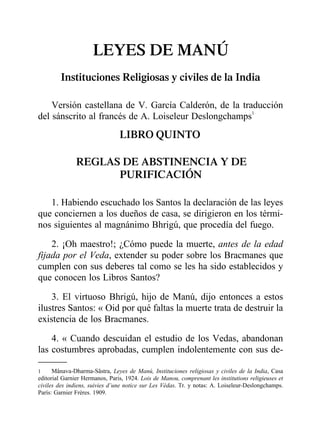 LEYES DE MANÚ
Instituciones Religiosas y civiles de la India
Versión castellana de V. García Calderón, de la traducción
del sánscrito al francés de A. Loiseleur Deslongchamps1
LIBRO QUINTO
REGLAS DE ABSTINENCIA Y DE
PURIFICACIÓN
1. Habiendo escuchado los Santos la declaración de las leyes
que conciernen a los dueños de casa, se dirigieron en los térmi-
nos siguientes al magnánimo Bhrigú, que procedía del fuego.
2. ¡Oh maestro!; ¿Cómo puede la muerte, antes de la edad
fijada por el Veda, extender su poder sobre los Bracmanes que
cumplen con sus deberes tal como se les ha sido establecidos y
que conocen los Libros Santos?
3. El virtuoso Bhrigú, hijo de Manú, dijo entonces a estos
ilustres Santos: « Oid por qué faltas la muerte trata de destruir la
existencia de los Bracmanes.
4. « Cuando descuidan el estudio de los Vedas, abandonan
las costumbres aprobadas, cumplen indolentemente con sus de-
1 Mânava-Dharma-Sâstra, Leyes de Manú, Instituciones religiosas y civiles de la India, Casa
editorial Garnier Hermanos, Paris, 1924. Lois de Manou, comprenant les institutions religieuses et
civiles des indiens, suivies d’une notice sur Les Védas. Tr. y notas: A. Loiseleur-Deslongchamps.
París: Garnier Frères. 1909.
 