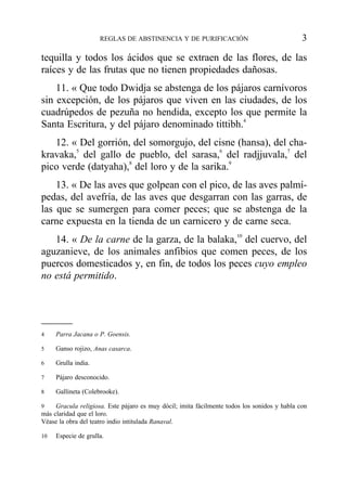 tequilla y todos los ácidos que se extraen de las flores, de las
raíces y de las frutas que no tienen propiedades dañosas.
11. « Que todo Dwidja se abstenga de los pájaros carnívoros
sin excepción, de los pájaros que viven en las ciudades, de los
cuadrúpedos de pezuña no hendida, excepto los que permite la
Santa Escritura, y del pájaro denominado tittibh.4
12. « Del gorrión, del somorgujo, del cisne (hansa), del cha-
kravaka,5
del gallo de pueblo, del sarasa,6
del radjjuvala,7
del
pico verde (datyaha),8
del loro y de la sarika.9
13. « De las aves que golpean con el pico, de las aves palmí-
pedas, del avefría, de las aves que desgarran con las garras, de
las que se sumergen para comer peces; que se abstenga de la
carne expuesta en la tienda de un carnicero y de carne seca.
14. « De la carne de la garza, de la balaka,10
del cuervo, del
aguzanieve, de los animales anfibios que comen peces, de los
puercos domesticados y, en fin, de todos los peces cuyo empleo
no está permitido.
REGLAS DE ABSTINENCIA Y DE PURIFICACIÓN 3
4 Parra Jacana o P. Goensis.
5 Ganso rojizo, Anas casarca.
6 Grulla india.
7 Pájaro desconocido.
8 Gallineta (Colebrooke).
9 Gracula religiosa. Este pájaro es muy dócil; imita fácilmente todos los sonidos y habla con
más claridad que el loro.
Véase la obra del teatro indio intitulada Ranaval.
10 Especie de grulla.
 