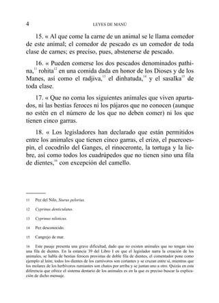 15. « Al que come la carne de un animal se le llama comedor
de este animal; el comedor de pescado es un comedor de toda
clase de carnes; es preciso, pues, abstenerse de pescado.
16. « Pueden comerse los dos pescados denominados pathi-
na,11
rohita12
en una comida dada en honor de los Dioses y de los
Manes, así como el radjiva,13
el dinhatuda,14
y el sasalka15
de
toda clase.
17. « Que no coma los siguientes animales que viven aparta-
dos, ni las bestias feroces ni los pájaros que no conocen (aunque
no estén en el número de los que no deben comer) ni los que
tienen cinco garras.
18. « Los legisladores han declarado que están permitidos
entre los animales que tienen cinco garras, el erizo, el puercoes-
pín, el cocodrilo del Ganges, el rinoceronte, la tortuga y la lie-
bre, así como todos los cuadrúpedos que no tienen sino una fila
de dientes,16
con excepción del camello.
4 LEYES DE MANÚ
11 Pez del Nilo, Siurus pelorius.
12 Cyprinus denticulatus.
13 Cyprinus niloticus.
14 Pez desconocido.
15 Cangrejo de mar.
16 Este pasaje presenta una grave dificultad, dado que no existen animales que no tengan sino
una fila de dientes. En la estancia 39 del Libro I en que el legislador narra la creación de los
animales, se habla de bestias feroces provistas de doble fila de dientes, el comentador pone como
ejemplo al león; todos los dientes de los carnívoros son cortantes y se cruzan entre sí, mientras que
los molares de los herbívoros rumiantes son chatos por arriba y se juntan uno a otro. Quizás en esta
diferencia que ofrece el sistema dentario de los animales es en la que es preciso buscar la explica-
ción de dicho mensaje.
 