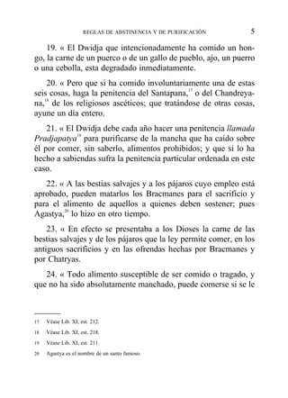 19. « El Dwidja que intencionadamente ha comido un hon-
go, la carne de un puerco o de un gallo de pueblo, ajo, un puerro
o una cebolla, esta degradado inmediatamente.
20. « Pero que si ha comido involuntariamente una de estas
seis cosas, haga la penitencia del Santapana,17
o del Chandreya-
na,18
de los religiosos ascéticos; que tratándose de otras cosas,
ayune un día entero.
21. « El Dwidja debe cada año hacer una penitencia llamada
Pradjapatya19
para purificarse de la mancha que ha caído sobre
él por comer, sin saberlo, alimentos prohibidos; y que si lo ha
hecho a sabiendas sufra la penitencia particular ordenada en este
caso.
22. « A las bestias salvajes y a los pájaros cuyo empleo está
aprobado, pueden matarlos los Bracmanes para el sacrificio y
para el alimento de aquellos a quienes deben sostener; pues
Agastya,20
lo hizo en otro tiempo.
23. « En efecto se presentaba a los Dioses la carne de las
bestias salvajes y de los pájaros que la ley permite comer, en los
antiguos sacrificios y en las ofrendas hechas por Bracmanes y
por Chatryas.
24. « Todo alimento susceptible de ser comido o tragado, y
que no ha sido absolutamente manchado, puede comerse si se le
REGLAS DE ABSTINENCIA Y DE PURIFICACIÓN 5
17 Véase Lib. XI, est. 212.
18 Véase Lib. XI, est. 218.
19 Véase Lib. XI, est. 211.
20 Agastya es el nombre de un santo famoso.
 