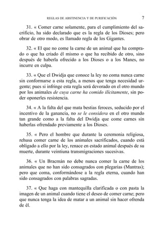 31. « Comer carne solamente, para el cumplimiento del sa-
crificio, ha sido declarado que es la regla de los Dioses; pero
obrar de otro modo, es llamado regla de los Gigantes.
32. « El que no come la carne de un animal que ha compra-
do o que ha criado él mismo o que ha recibido de otro, sino
después de haberla ofrecido a los Dioses o a los Manes, no
incurre en culpa.
33. « Que el Dwidja que conoce la ley no coma nunca carne
sin conformarse a esta regla, a menos que tenga necesidad ur-
gente; pues si infringe esta regla será devorado en el otro mundo
por los animales de cuya carne ha comido ilícitamente, sin po-
der oponerles resistencia.
34. « A la falta del que mata bestias feroces, seducido por el
incentivo de la ganancia, no se le considera en el otro mundo
tan grande como a la falta del Dwidja que come carnes sin
haberlas ofrendado previamente a los Dioses.
35. « Pero el hombre que durante la ceremonia religiosa,
rehusa comer carne de los animales sacrificados, cuando está
obligado a ello por la ley, renace en estado animal después de su
muerte, durante veintiuna transmigraciones sucesivas.
36. « Un Bracmán no debe nunca comer la carne de los
animales que no han sido consagrados con plegarias (Mantras);
pero que coma, conformándose a la regla eterna, cuando han
sido consagrados con palabras sagradas.
37. « Que haga con mantequilla clarificada o con pasta la
imagen de un animal cuando tiene el deseo de comer carne; pero
que nunca tenga la idea de matar a un animal sin hacer ofrenda
de él.
REGLAS DE ABSTINENCIA Y DE PURIFICACIÓN 7
 