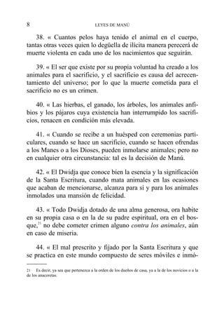 38. « Cuantos pelos haya tenido el animal en el cuerpo,
tantas otras veces quien lo degüella de ilícita manera perecerá de
muerte violenta en cada uno de los nacimientos que seguirán.
39. « El ser que existe por su propia voluntad ha creado a los
animales para el sacrificio, y el sacrificio es causa del acrecen-
tamiento del universo; por lo que la muerte cometida para el
sacrificio no es un crimen.
40. « Las hierbas, el ganado, los árboles, los animales anfi-
bios y los pájaros cuya existencia han interrumpido los sacrifi-
cios, renacen en condición más elevada.
41. « Cuando se recibe a un huésped con ceremonias parti-
culares, cuando se hace un sacrificio, cuando se hacen ofrendas
a los Manes o a los Dioses, pueden inmolarse animales; pero no
en cualquier otra circunstancia: tal es la decisión de Manú.
42. « El Dwidja que conoce bien la esencia y la significación
de la Santa Escritura, cuando mata animales en las ocasiones
que acaban de mencionarse, alcanza para sí y para los animales
inmolados una mansión de felicidad.
43. « Todo Dwidja dotado de una alma generosa, ora habite
en su propia casa o en la de su padre espiritual, ora en el bos-
que,21
no debe cometer crimen alguno contra los animales, aún
en caso de miseria.
44. « El mal prescrito y fijado por la Santa Escritura y que
se practica en este mundo compuesto de seres móviles e inmó-
8 LEYES DE MANÚ
21 Es decir, ya sea que pertenezca a la orden de los dueños de casa, ya a la de los novicios o a la
de los anacoretas.
 