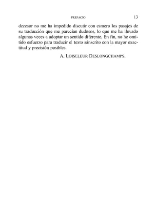 decesor no me ha impedido discutir con esmero los pasajes de
su traducción que me parecían dudosos, lo que me ha llevado
algunas veces a adoptar un sentido diferente. En fin, no he omi-
tido esfuerzo para traducir el texto sánscrito con la mayor exac-
titud y precisión posibles.
A. LOISELEUR DESLONGCHAMPS.
PREFACIO 13
 