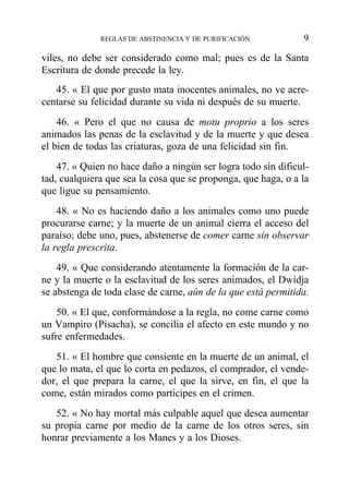 viles, no debe ser considerado como mal; pues es de la Santa
Escritura de donde precede la ley.
45. « El que por gusto mata inocentes animales, no ve acre-
centarse su felicidad durante su vida ni después de su muerte.
46. « Pero el que no causa de motu proprio a los seres
animados las penas de la esclavitud y de la muerte y que desea
el bien de todas las criaturas, goza de una felicidad sin fin.
47. « Quien no hace daño a ningún ser logra todo sin dificul-
tad, cualquiera que sea la cosa que se proponga, que haga, o a la
que ligue su pensamiento.
48. « No es haciendo daño a los animales como uno puede
procurarse carne; y la muerte de un animal cierra el acceso del
paraíso; debe uno, pues, abstenerse de comer carne sin observar
la regla prescrita.
49. « Que considerando atentamente la formación de la car-
ne y la muerte o la esclavitud de los seres animados, el Dwidja
se abstenga de toda clase de carne, aún de la que está permitida.
50. « El que, conformándose a la regla, no come carne como
un Vampiro (Pisacha), se concilia el afecto en este mundo y no
sufre enfermedades.
51. « El hombre que consiente en la muerte de un animal, el
que lo mata, el que lo corta en pedazos, el comprador, el vende-
dor, el que prepara la carne, el que la sirve, en fin, el que la
come, están mirados como partícipes en el crimen.
52. « No hay mortal más culpable aquel que desea aumentar
su propia carne por medio de la carne de los otros seres, sin
honrar previamente a los Manes y a los Dioses.
REGLAS DE ABSTINENCIA Y DE PURIFICACIÓN 9
 
