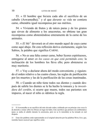 53. « El hombre que hiciera cada año el sacrificio de un
caballo (Aswamedha),22
y el que durante su vida no comiera
carne, obtendría igual recompensa por sus méritos.
54. « Viviendo de frutos y de raíces puras y de los granos
que sirven de alimento a los anacoretas, no obtiene tan gran
recompensa como absteniéndose enteramente de la carne de los
animales.
55. « El Me23
devorará en el otro mundo aquel de cuya carne
come aquí abajo. De esta reflexión deriva ciertamente, según los
Sabios, la palabra que significa CARNE.
56. « No es una falta comer carne, beber licores espirituosos,
entregarse al amor en los casos en que está permitido esto; la
inclinación de los hombres los lleva ello; pero abstenerse es
muy meritorio.
57. « Voy a declarar ahora del modo conveniente, y siguien-
do el orden relativo a las cuatro clases, las reglas de purificación
por los muertos y las de la purificación de las cosas inanimadas.
58. « Cuando un niño tiene todos sus dientes y cuando des-
pués de salirle los dientes se le ha hecho la tonsura y la investi-
dura del cordón, si ocurre que muere, todos sus parientes son
impuros, al nacer el niño es idéntica la regla.
10 LEYES DE MANÚ
22 El Aswamedha es un sacrificio del más elevado orden; celebrado por un príncipe cien veces le
da derecho a reinar sobre los Dioses en lugar de Indra. Este sacrificio que primero era emblemático
(pues se ataba al caballo durante la ceremonia, pero no se le inmolaba) se ha tornado en real
después.
23 Estas dos palabras están representadas en el original sánscrito por las palabras MAM, SAH, que,
reunidas hacen mamsah que significa carne.
 
