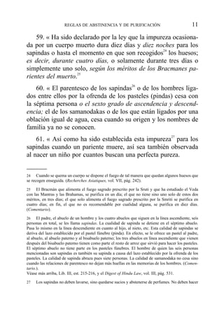 59. « Ha sido declarado por la ley que la impureza ocasiona-
da por un cuerpo muerto dura diez días y diez noches para los
sapindas o hasta el momento en que son recogidos24
los huesos;
es decir, durante cuatro días, o solamente durante tres días o
simplemente uno solo, según los méritos de los Bracmanes pa-
rientes del muerto.25
60. « El parentesco de los sapindas26
o de los hombres liga-
dos entre ellos por la ofrenda de los pasteles (pindas) cesa con
la séptima persona o el sexto grado de ascendencia y descend-
encia; el de los samanodakas o de los que están ligados por una
oblación igual de agua, cesa cuando su origen y los nombres de
familia ya no se conocen.
61. « Así como ha sido establecida esta impureza27
para los
sapindas cuando un pariente muere, así sea también observada
al nacer un niño por cuantos buscan una perfecta pureza.
REGLAS DE ABSTINENCIA Y DE PURIFICACIÓN 11
24 Cuando se quema un cuerpo se dispone el fuego de tal manera que quedan algunos huesos que
se recogen enseguida. (Recherches Asiatiques, vol. VII, pág. 242).
25 El Bracmán que alimenta el fuego sagrado prescrito por la Sruti y que ha estudiado el Veda
con las Mantras y las Brahamas, se purifica en un día; el que no tiene sino uno solo de estos dos
méritos, en tres días; el que solo alimenta el fuego sagrado prescrito por la Smriti se purifica en
cuatro días; en fin, el que no es recomendable por cualidad alguna, se purifica en diez días.
(Comentario).
26 El padre, el abuelo de un hombre y los cuatro abuelos que siguen en la línea ascendiente, seis
personas en total, se les llama sapindas. La cualidad de sapinda se detiene en el séptimo abuelo.
Pasa lo mismo en la línea descendiente en cuanto al hijo, al nieto, etc. Esta calidad de sapindas se
deriva del lazo establecido por el pastel fúnebre (pinda). En efecto, se le ofrece un pastel al padre,
al abuelo, al abuelo paterno y al bisabuelo paterno; los tres abuelos en línea ascendiente que vienen
después del bisabuelo paterno tienen como parte el resto de arroz que sirvió para hacer los pasteles.
El séptimo abuelo no tiene parte en los pasteles fúnebres. El hombre de quien las seis personas
mencionadas son sapindas es también su sapinda a causa del lazo establecido por la ofrenda de los
pasteles. La calidad de sapinda abraza pues siete personas. La calidad de samanodaka no cesa sino
cuando las relaciones de parentesco no dejan más huellas en las memorias de los hombres. (Comen-
tario.).
Véase más arriba, Lib. III, est. 215-216, y el Digest of Hindu Law, vol. III, pág. 531.
27 Los sapindas no deben lavarse, sino quedarse sucios y abstenerse de perfumes. No deben hacer
 