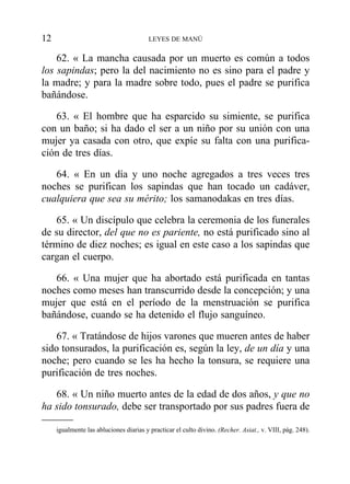 62. « La mancha causada por un muerto es común a todos
los sapindas; pero la del nacimiento no es sino para el padre y
la madre; y para la madre sobre todo, pues el padre se purifica
bañándose.
63. « El hombre que ha esparcido su simiente, se purifica
con un baño; si ha dado el ser a un niño por su unión con una
mujer ya casada con otro, que expíe su falta con una purifica-
ción de tres días.
64. « En un día y uno noche agregados a tres veces tres
noches se purifican los sapindas que han tocado un cadáver,
cualquiera que sea su mérito; los samanodakas en tres días.
65. « Un discípulo que celebra la ceremonia de los funerales
de su director, del que no es pariente, no está purificado sino al
término de diez noches; es igual en este caso a los sapindas que
cargan el cuerpo.
66. « Una mujer que ha abortado está purificada en tantas
noches como meses han transcurrido desde la concepción; y una
mujer que está en el período de la menstruación se purifica
bañándose, cuando se ha detenido el flujo sanguíneo.
67. « Tratándose de hijos varones que mueren antes de haber
sido tonsurados, la purificación es, según la ley, de un día y una
noche; pero cuando se les ha hecho la tonsura, se requiere una
purificación de tres noches.
68. « Un niño muerto antes de la edad de dos años, y que no
ha sido tonsurado, debe ser transportado por sus padres fuera de
12 LEYES DE MANÚ
igualmente las abluciones diarias y practicar el culto divino. (Recher. Asiat., v. VIII, pág. 248).
 