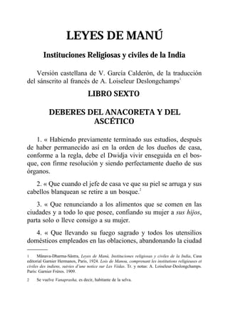 LEYES DE MANÚ
Instituciones Religiosas y civiles de la India
Versión castellana de V. García Calderón, de la traducción
del sánscrito al francés de A. Loiseleur Deslongchamps1
LIBRO SEXTO
DEBERES DEL ANACORETA Y DEL
ASCÉTICO
1. « Habiendo previamente terminado sus estudios, después
de haber permanecido así en la orden de los dueños de casa,
conforme a la regla, debe el Dwidja vivir enseguida en el bos-
que, con firme resolución y siendo perfectamente dueño de sus
órganos.
2. « Que cuando el jefe de casa ve que su piel se arruga y sus
cabellos blanquean se retire a un bosque.2
3. « Que renunciando a los alimentos que se comen en las
ciudades y a todo lo que posee, confiando su mujer a sus hijos,
parta solo o lleve consigo a su mujer.
4. « Que llevando su fuego sagrado y todos los utensilios
domésticos empleados en las oblaciones, abandonando la ciudad
1 Mânava-Dharma-Sâstra, Leyes de Manú, Instituciones religiosas y civiles de la India, Casa
editorial Garnier Hermanos, Paris, 1924. Lois de Manou, comprenant les institutions religieuses et
civiles des indiens, suivies d’une notice sur Les Védas. Tr. y notas: A. Loiseleur-Deslongchamps.
París: Garnier Frères. 1909.
2 Se vuelve Vanaprasha, es decir, habitante de la selva.
 