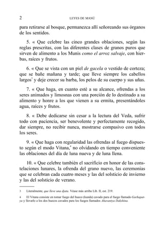 para retirarse al bosque, permanezca allí señoreando sus órganos
de los sentidos.
5. « Que celebre las cinco grandes oblaciones, según las
reglas prescritas, con las diferentes clases de granos puros que
sirven de alimento a los Munis como el arroz salvaje, con hier-
bas, raíces y frutos.
6. « Que se vista con un piel de gacela o vestido de corteza;
que se bañe mañana y tarde; que lleve siempre los cabellos
largos3
y deje crecer su barba, los pelos de su cuerpo y sus uñas.
7. « Que haga, en cuanto esté a su alcance, ofrendas a los
seres animados y limosnas con una porción de lo destinado a su
alimento y honre a los que vienen a su ermita, presentándoles
agua, raíces y frutos.
8. « Debe dedicarse sin cesar a la lectura del Veda, sufrir
todo con paciencia, ser benevolente y perfectamente recogido,
dar siempre, no recibir nunca, mostrarse compasivo con todos
los seres.
9. « Que haga con regularidad las ofrendas al fuego dispues-
to según el modo Vitana,4
no olvidando en tiempo conveniente
las oblaciones del día de luna nueva y de luna llena.
10. « Que celebre también el sacrificio en honor de las cons-
telaciones lunares, la ofrenda del grano nuevo, las ceremonias
que se celebran cada cuatro meses y las del solsticio de invierno
y las del solsticio de verano.
2 LEYES DE MANÚ
3 Literalmente, que lleve una djata. Véase más arriba Lib. II, est. 219.
4 El Vitana consiste en tomar fuego del hueco (kunda) cavado para el fuego llamado Garhapat-
ya y llevarlo a los dos huecos cavados para los fuegos llamados Ahavantya Dakshina.
 