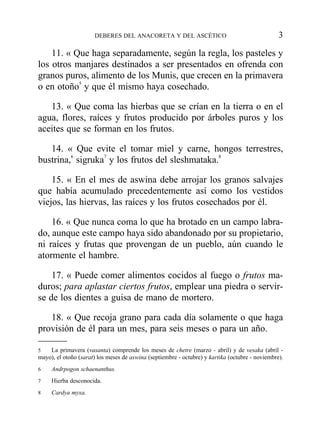11. « Que haga separadamente, según la regla, los pasteles y
los otros manjares destinados a ser presentados en ofrenda con
granos puros, alimento de los Munis, que crecen en la primavera
o en otoño5
y que él mismo haya cosechado.
13. « Que coma las hierbas que se crían en la tierra o en el
agua, flores, raíces y frutos producido por árboles puros y los
aceites que se forman en los frutos.
14. « Que evite el tomar miel y carne, hongos terrestres,
bustrina,6
sigruka7
y los frutos del sleshmataka.8
15. « En el mes de aswina debe arrojar los granos salvajes
que había acumulado precedentemente así como los vestidos
viejos, las hiervas, las raíces y los frutos cosechados por él.
16. « Que nunca coma lo que ha brotado en un campo labra-
do, aunque este campo haya sido abandonado por su propietario,
ni raíces y frutas que provengan de un pueblo, aún cuando le
atormente el hambre.
17. « Puede comer alimentos cocidos al fuego o frutos ma-
duros; para aplastar ciertos frutos, emplear una piedra o servir-
se de los dientes a guisa de mano de mortero.
18. « Que recoja grano para cada día solamente o que haga
provisión de él para un mes, para seis meses o para un año.
DEBERES DEL ANACORETA Y DEL ASCÉTICO 3
5 La primavera (vasanta) comprende los meses de chetre (marzo - abril) y de vesaka (abril -
mayo), el otoño (sarat) los meses de aswina (septiembre - octubre) y kartika (octubre - noviembre).
6 Andrpogon schaenanthus.
7 Hierba desconocida.
8 Cardya myxa.
 