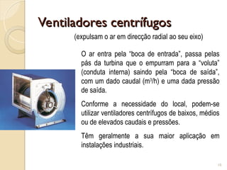 Ventiladores centrífugos
Ventiladores centrífugos
10
(expulsam o ar em direcção radial ao seu eixo)
O ar entra pela “boca de entrada”, passa pelas
pás da turbina que o empurram para a “voluta”
(conduta interna) saindo pela “boca de saída”,
com um dado caudal (m3
/h) e uma dada pressão
de saída.
Conforme a necessidade do local, podem-se
utilizar ventiladores centrífugos de baixos, médios
ou de elevados caudais e pressões.
Têm geralmente a sua maior aplicação em
instalações industriais.
 
