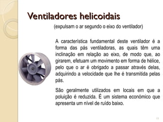 Ventiladores helicoidais
Ventiladores helicoidais
11
(expulsam o ar segundo o eixo do ventilador)
A característica fundamental deste ventilador é a
forma das pás ventiladoras, as quais têm uma
inclinação em relação ao eixo, de modo que, ao
girarem, efetuam um movimento em forma de hélice,
pelo que o ar é obrigado a passar através delas,
adquirindo a velocidade que lhe é transmitida pelas
pás.
São geralmente utilizados em locais em que a
poluição é reduzida. É um sistema económico que
apresenta um nível de ruído baixo.
 