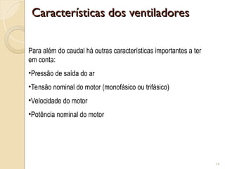 Características dos ventiladores
Características dos ventiladores
14
Para além do caudal há outras características importantes a ter
em conta:
•Pressão de saída do ar
•Tensão nominal do motor (monofásico ou trifásico)
•Velocidade do motor
•Potência nominal do motor
 