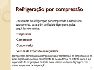 Refrigeração por compressão
Refrigeração por compressão
19
Um sistema de refrigeração por compressão é constituído
basicamente, para além do líquido frigorígeno, pelos
seguintes elementos:
•Evaporador
•Compressor
•Condensador
•válvula de expansão ou regulador
Os frigoríficos domésticos são refrigeradores por compressão, os congeladores e as
arcas frigoríficas funcionam basicamente da mesma forma, no entanto, como a sua
capacidade de congelação é bastante maior utilizam um líquido frigorígeno com
menor temperatura de evaporação.
 