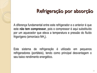 Refrigeração por absorção
Refrigeração por absorção
23
A diferença fundamental entre este refrigerador e o anterior é que
este não tem compressor, pois o compressor é aqui substituído
por um aquecedor que eleva a temperatura e pressão do fluído
frigorígeno (amoníaco NH3).
Este sistema de refrigeração é utilizado em pequenos
refrigeradores (portáteis), tendo como principal desvantagem o
seu baixo rendimento energético.
 
