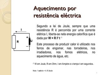 Aquecimento por
Aquecimento por
resistência eléctrica
resistência eléctrica
3
Segundo a lei de Joule, sempre que uma
resistência R é percorrida por uma corrente
elétrica I, liberta-se nela energia calorífica que é
dada por W = R I2
t (*)
Este processo de produzir calor é utilizado nos
ferros de engomar, nas torradeiras, nos
irradiadores, nos fornos elétricos, no
aquecimento de água, etc.
(*)
W em Joule, R em Ohm, I em Ampére e o tempo t em segundos.
Nota: 1 caloria = 4,18 Joule
 
