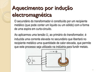 Aquecimento por indução
Aquecimento por indução
electromagnética
electromagnética
4
O secundário do transformador é constituído por um recipiente
metálico (que pode conter um liquido ou um sólido) com a forma
de uma espira em curto-circuito.
Ao aplicarmos uma tensão U1 ao primário do transformador, é
induzida uma corrente elevada no secundário que libertará no
recipiente metálico uma quantidade de calor elevada, que permite
que este processo seja utilizado na indústria para fundir metais.
 