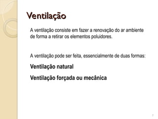 Ventilação
Ventilação
7
A ventilação consiste em fazer a renovação do ar ambiente
de forma a retirar os elementos poluidores.
A ventilação pode ser feita, essencialmente de duas formas:
Ventilação natural
Ventilação forçada ou mecânica
 
