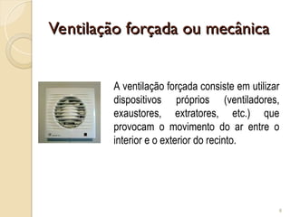 Ventilação forçada ou mecânica
Ventilação forçada ou mecânica
8
A ventilação forçada consiste em utilizar
dispositivos próprios (ventiladores,
exaustores, extratores, etc.) que
provocam o movimento do ar entre o
interior e o exterior do recinto.
 