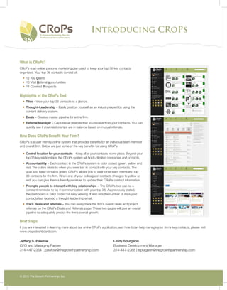 Introducing CRoPs
© 2015 The Growth Partnership, Inc.
What is CRoPs?
CRoPs is an online personal marketing plan used to keep your top 36 key contacts
organized. Your top 36 contacts consist of:
•	 12 Key Clients
•	 10 Vital Referral opportunities
•	 14 Coveted Prospects
Highlights of the CRoPs Tool
•	 Tiles – View your top 36 contacts at a glance.
•	 Thought-Leadership – Easily position yourself as an industry expert by using the
content delivery system.
•	 Deals – Creates master pipeline for entire firm.
•	 Referral Manager – Captures all referrals that you receive from your contacts. You can
quickly see if your relationships are in balance based on mutual referrals.
How Does CRoPs Benefit Your Firm?
CRoPs is a user friendly online system that provides benefits for an individual team member
and overall firm. Below are just some of the key benefits for using CRoPs:
•	 Central location for your contacts – Keep all of your contacts in one place. Beyond your
top 36 key relationships, the CRoPs system will hold unlimited companies and contacts.
•	 Accountability – Each contact in the CRoPs system is color coded: green, yellow and
red. The colors relate to when you were last in contact with your key contacts. The
goal is to keep contacts green. CRoPs allows you to view other team members’ top
36 contacts for the firm. When one of your colleagues’ contacts changes to yellow or
red, you can give them a friendly reminder to update their CRoPs contact information.
•	 Prompts people to interact with key relationships – The CRoPs tool can be a
constant reminder to be in communication with your top 36. As previously stated,
the dashboard is color coded for easy viewing. It also lists the number of days your
contacts last received a thought-leadership email.
•	 Track deals and referrals – You can easily track the firm’s overall deals and project
referrals on the CRoPs Deals and Referrals page. These two pages will give an overall
pipeline to adequately predict the firm’s overall growth.
Next Steps
If you are interested in learning more about our online CRoPs application, and how it can help manage your firm’s key contacts, please visit
www.cropsdashboard.com.
Jeffery S. Pawlow
CEO and Managing Partner
314-447-2354 | jpawlow@thegrowthpartnership.com
Lindy Spurgeon
Business Development Manager
314-447-2368 | lspurgeon@thegrowthpartnership.com
 