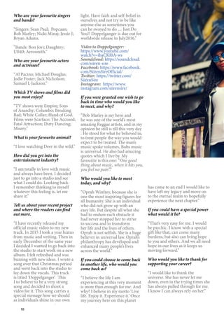 10
Who are your favourite singers
and bands?
“Singers: Sean Paul; Popcaan;
Bob Marley; Nicki Minaj; Jessie J;
Bryan Adams.
“Bands: Bon Jovi; Daughtry;
UB40; Aerosmith.”
Who are your favourite actors
and actresses?
“Al Pacino; Michael Douglas;
Jodie Foster; Jack Nicholson;
Samuel L Jackson.”
Which TV shows and films did
you most enjoy?
“TV shows were Empire; Sons
of Anarchy; Columbo; Breaking
Bad; White Collar; Hand of God.
Films were Scarface; The Accused;
Fatal Attraction; Dirty Dancing;
Misery.”
What is your favourite animal?
“I love watching Deer in the wild.”
How did you get into the
entertainment industry?
“I am totally in love with music
and always have been. I decided
just to go into a studio and see
what I could do. Looking back
I remember thinking to myself
whatever this feeling is, let me
share it.”
Tell us about your recent project
and where the readers can find
out more.
“I have recently released my
official music video to my new
track. In 2015 I took a year hiatus
from music and writing. Then in
early December of the same year
I decided I wanted to go back into
the studio to start work on a new
album. I felt refreshed and was
buzzing with new ideas. I wrote a
song over that Christmas period
and went back into the studio to
lay down the vocals. This track
is titled ‘Doppelganger’. This
I to believe to be a very strong
song and decided to shoot a
video for it. This song carries a
special message how we should
as individuals shine in our own
light. Have faith and self-belief in
ourselves and not try to be like
anyone else as sometimes you
can be swayed to do .... Just Do
You!! Doppelganger is due out for
worldwide release in July2016.”
Video to Doppelganger:
https://www.youtube.com/
watch?v=ibaCKI0A-ws
Soundcloud: https://soundcloud.
com/siiren-sire
Facebook: https://www.facebook.
com/SiirenSireOfficial/
Twitter: https://twitter.com/
SiirenSire
Instagram: https://www.
instagram.com/siirensire/
If you were granted one wish to go
back in time who would you like
to meet, and why?
“Bob Marley is my hero and
he was one of the world’s most
amazing Reggae artists, and in my
opinion he still is till this very day
. He stood for what he believed in,
to treat people the way you would
expect to be treated. The man’s
music spoke volumes, Bobs music
is universal. He also had amazing
quotes which I live by. My
favourite is this one: “One good
thing about music, when it hits you,
you feel no pain”.”
Who would you like to meet
today, and why?
“Oprah Winfrey, because she is
one the most inspiring figures for
all humanity. She is an individual
who did not grow up with an
easy life. But despite all what she
had to endure each obstacle it
had never stopped her to strive
to success and to transform
her life and the lives of others.
Oprah is not selfish. She is a huge
believer in universal law. Oprah’s
philanthropy has developed and
enhanced many people’s lives
across the world.”
If you could choose to come back
in another life, who would you
come back as?
“I believe the life I am
experiencing at this very moment
is more than enough for me. And
why? I believe in my motto ‘Live
life. Enjoy it. Experience it.’ Once
my journey here on this planet
has come to an end I would like to
have left my legacy and move on
to the eternal realm to hopefully
experience the next chapter.”
If you could have a special power
what would it be?
“That’s very easy for me. I would
be psychic. I know with a special
gift like that, can come many
burdens, but also can bring hope
to you and others. And we all need
hope in our lives as it keeps us
moving forward.”
Who would you like to thank for
supporting your career?
“I would like to thank the
universe. She has never let me
down, even in the trying times she
has always pulled through for me.
I know I can always rely on her.”
 